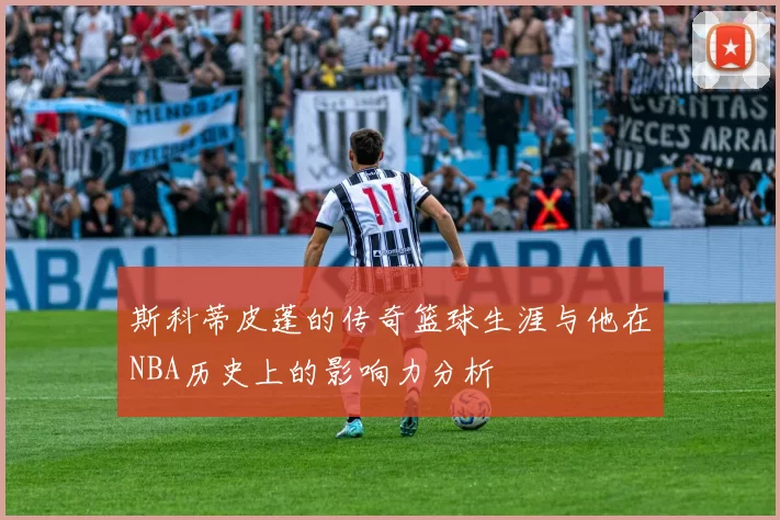 斯科蒂皮蓬的传奇篮球生涯与他在NBA历史上的影响力分析