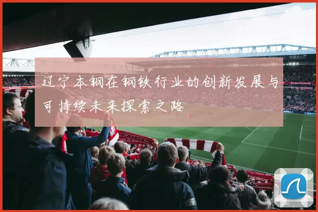 辽宁本钢在钢铁行业的创新发展与可持续未来探索之路