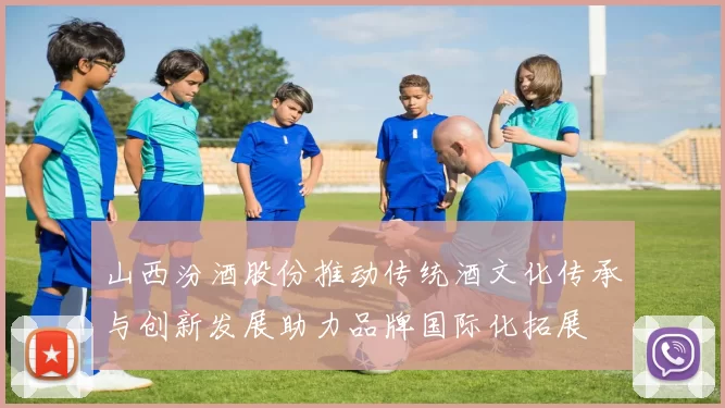 山西汾酒股份推动传统酒文化传承与创新发展助力品牌国际化拓展