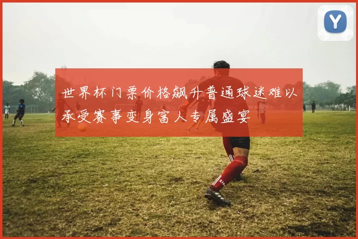 世界杯门票价格飙升普通球迷难以承受赛事变身富人专属盛宴