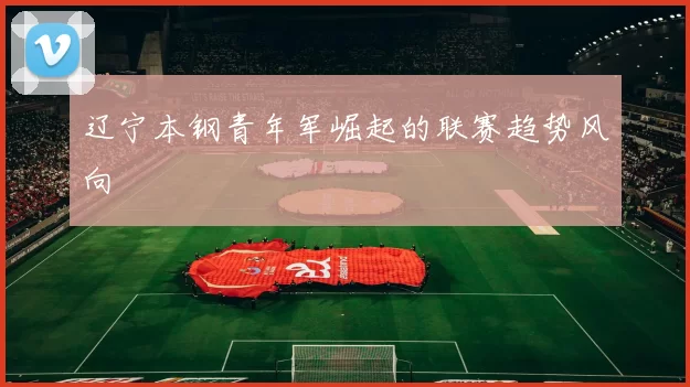 辽宁本钢青年军崛起的联赛趋势风向