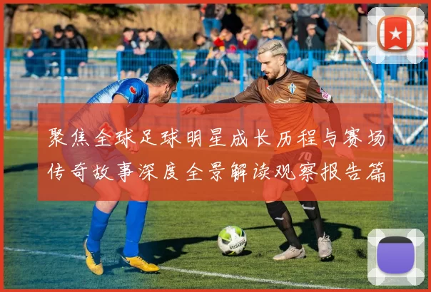 聚焦全球足球明星成长历程与赛场传奇故事深度全景解读观察报告篇