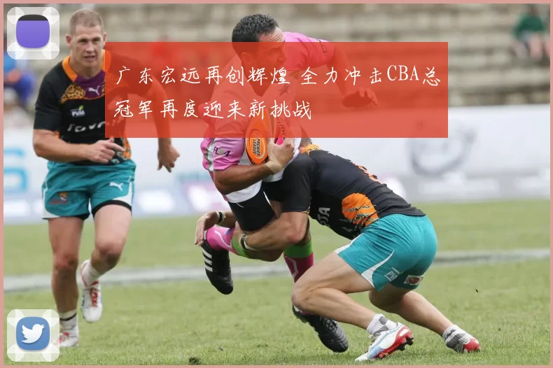 广东宏远再创辉煌 全力冲击CBA总冠军再度迎来新挑战
