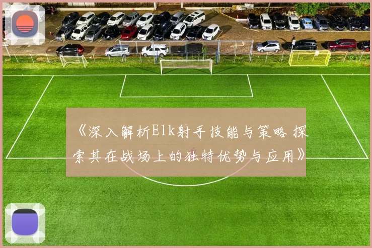 《深入解析Elk射手技能与策略 探索其在战场上的独特优势与应用》