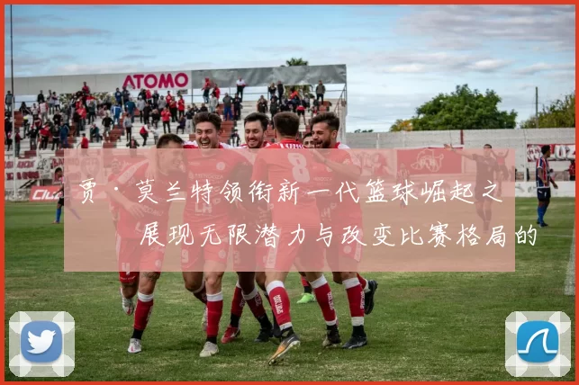 贾·莫兰特领衔新一代篮球崛起之星 展现无限潜力与改变比赛格局的力量