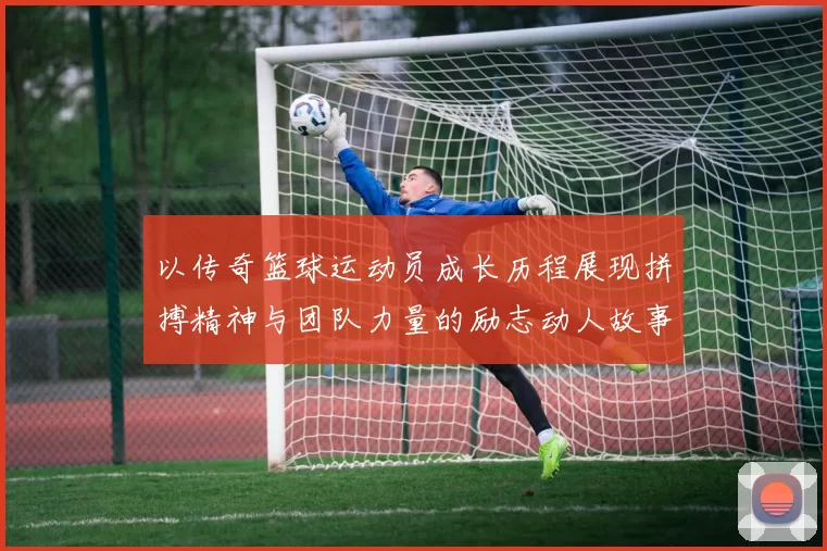 以传奇篮球运动员成长历程展现拼搏精神与团队力量的励志动人故事