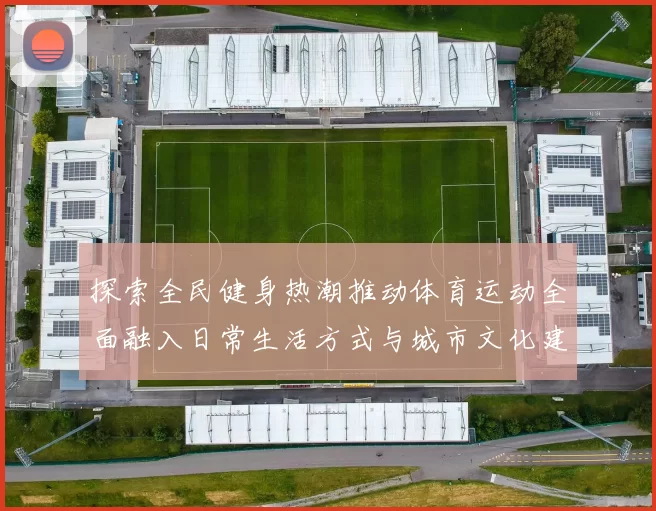探索全民健身热潮推动体育运动全面融入日常生活方式与城市文化建设