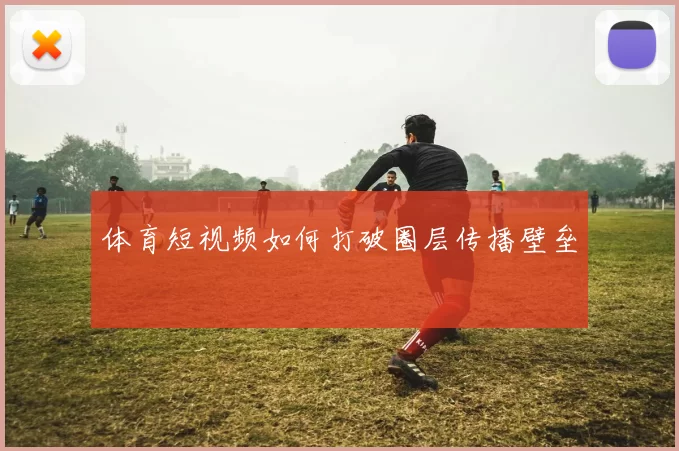 体育短视频如何打破圈层传播壁垒